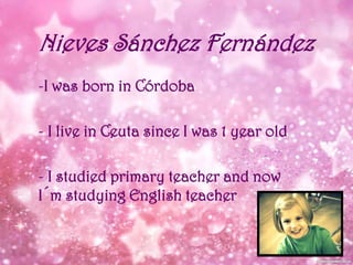 Nieves Sánchez Fernández
-I was born in Córdoba
- I live in Ceuta since I was 1 year old
- I studied primary teacher and now
I´m studying English teacher

 