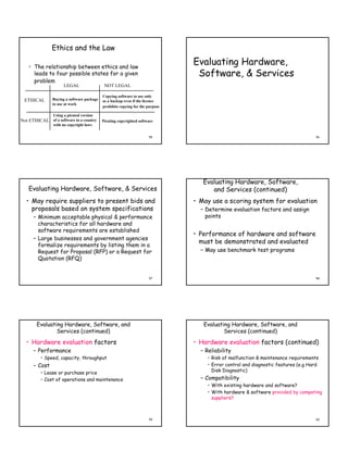 Ethics and the Law

    • The relationship between ethics and law
                                                                               Evaluating Hardware,
      leads to four possible states for a given                                 Software, & Services
      problem
                      LEGAL                 NOT LEGAL

                                           Copying software to use only
 ETHICAL       Buying a software package   as a backup even if the licence
               to use at work
                                           prohibits copying for the purpose

                Using a pirated version
Not ETHICAL of a software in a country     Pirating copyrighted software
                with no copyright laws


                                                                     55                                                            56




                                                                                  Evaluating Hardware, Software,
    Evaluating Hardware, Software, & Services                                        and Services (continued)
  • May require suppliers to present bids and                                  • May use a scoring system for evaluation
    proposals based on system specifications                                     – Determine evaluation factors and assign
      – Minimum acceptable physical & performance                                  points
        characteristics for all hardware and
        software requirements are established
                                                                               • Performance of hardware and software
      – Large businesses and government agencies
                                                                                 must be demonstrated and evaluated
        formalize requirements by listing them in a
        Request for Proposal (RFP) or a Request for                              – May use benchmark test programs
        Quotation (RFQ)


                                                                     57                                                            58




        Evaluating Hardware, Software, and                                        Evaluating Hardware, Software, and
                Services (continued)                                                      Services (continued)

  • Hardware evaluation factors                                                • Hardware evaluation factors (continued)
      – Performance                                                              – Reliability
          • Speed, capacity, throughput                                             • Risk of malfunction & maintenance requirements
      – Cost                                                                        • Error control and diagnostic features (e.g Hard
          • Lease or purchase price                                                   Disk Diagnostic)
          • Cost of operations and maintenance                                   – Compatibility
                                                                                    • With existing hardware and software?
                                                                                    • With hardware & software provided by competing
                                                                                      suppliers?



                                                                     59                                                            60
 