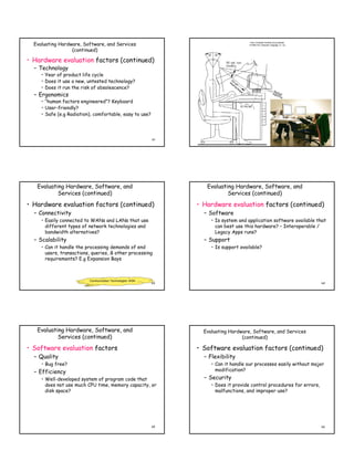 Evaluating Hardware, Software, and Services
                  (continued)

• Hardware evaluation factors (continued)
  – Technology
     • Year of product life cycle
     • Does it use a new, untested technology?
     • Does it run the risk of obsolescence?
  – Ergonomics
     • “human factors engineered”? Keyboard
     • User-friendly?
     • Safe (e.g Radiation), comfortable, easy to use?




                                                            61                                                           62




   Evaluating Hardware, Software, and                               Evaluating Hardware, Software, and
           Services (continued)                                             Services (continued)

• Hardware evaluation factors (continued)                        • Hardware evaluation factors (continued)
  – Connectivity                                                   – Software
     • Easily connected to WANs and LANs that use                     • Is system and application software available that
       different types of network technologies and                      can best use this hardware? – Interoperable /
       bandwidth alternatives?                                          Legacy Apps runs?
  – Scalability                                                    – Support
     • Can it handle the processing demands of end                    • Is support available?
       users, transactions, queries, & other processing
       requirements? E.g Expansion Bays



                          Communication Technologies: WSN
                                                            63                                                           64




   Evaluating Hardware, Software, and                              Evaluating Hardware, Software, and Services
           Services (continued)                                                    (continued)

• Software evaluation factors                                    • Software evaluation factors (continued)
  – Quality                                                        – Flexibility
     • Bug free?                                                      • Can it handle our processes easily without major
  – Efficiency                                                          modification?
     • Well-developed system of program code that                  – Security
       does not use much CPU time, memory capacity, or                • Does it provide control procedures for errors,
       disk space?                                                      malfunctions, and improper use?




                                                            65                                                           66
 
