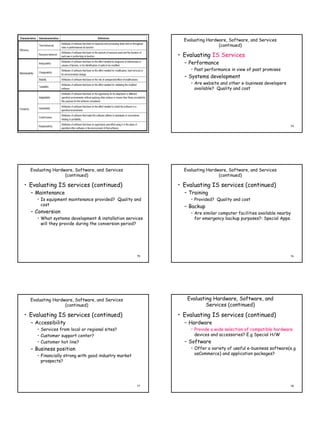 Evaluating Hardware, Software, and Services
                                                                             (continued)

                                                           • Evaluating IS Services
                                                             – Performance
                                                                • Past performance in view of past promises
                                                             – Systems development
                                                                • Are website and other e-business developers
                                                                  available? Quality and cost




                                                      73                                                         74




  Evaluating Hardware, Software, and Services                Evaluating Hardware, Software, and Services
                  (continued)                                                (continued)

• Evaluating IS services (continued)                       • Evaluating IS services (continued)
  – Maintenance                                              – Training
     • Is equipment maintenance provided? Quality and           • Provided? Quality and cost
       cost                                                  – Backup
  – Conversion                                                  • Are similar computer facilities available nearby
     • What systems development & installation services           for emergency backup purposes?: Special Apps.
       will they provide during the conversion period?




                                                      75                                                         76




  Evaluating Hardware, Software, and Services                 Evaluating Hardware, Software, and
                  (continued)                                         Services (continued)

• Evaluating IS services (continued)                       • Evaluating IS services (continued)
  – Accessibility                                            – Hardware
     • Services from local or regional sites?                   • Provide a wide selection of compatible hardware
     • Customer support center?                                   devices and accessories? E.g Special H/W
     • Customer hot line?                                    – Software
  – Business position                                           • Offer a variety of useful e-business software(e.g
     • Financially strong with good industry market               osCommerce) and application packages?
       prospects?




                                                      77                                                         78
 