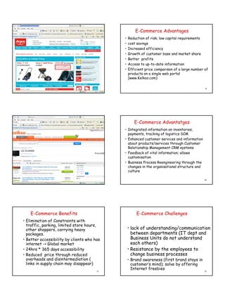 E-Commerce Advantages
                                            •   Reduction of risk; low capital requirements
                                            •   cost savings
                                            •   Increased efficiency
                                            •   Growth of customer base and market share
                                            •   Better profits
                                            •   Access to up-to-date information
                                            •   Efficient price comparison of a large number of
                                                products on a single web portal
                                                (www.Kelkoo.com)

                                       7                                                     8




                                                   E-Commerce Advantatges
                                            • Integrated information on inventories,
                                              payments, tracking of logistics SCM
                                            • Enhanced customer services and information
                                              about products/services through Customer
                                              Relationship Management CRM systems
                                            • Feedback of vital information; allows
                                              customisation
                                            • Business Process Reengineering through the
                                              changes in the organisational structure and
                                              culture

                                       9                                                     10




    E-Commerce Benefits                              E-Commerce Challenges
• Elimination of Constraints with
  traffic, parking, limited store hours,
  other shoppers, carrying heavy                • lack of understanding/communication
  packages.                                       between departments (IT dept and
• Better accessibility by clients who has         Business Units do not understand
  internet -> Global market                       each others)
• 24hrs * 365 days accessibility                • Resistance by the employees to
• Reduced price through reduced                   change business processes
  overheads and disintermediation (             • Brand awareness (first brand stays in
  links in supply chain may disappear)            customer’s mind); solve by offering
                                       11
                                                  Internet freebies                          12
 