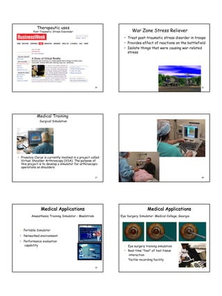 Therapeutic uses
           Post-Traumetic Stress Disoreder                             War Zone Stress Reliever
                                                                  • Treat post-traumatic stress disorder in troops
                                                                  • Provides effect of reactions on the battlefield
                                                                  • Isolate things that were causing war-related
                                                                    stress




                                                         25                                                       26




              Medical Training
                Surgical Simulation




• Prosolvia Clarus is currently involved in a project called
  Virtual Shoulder Arthroscopy (VSA). The purpose of
  this project is to develop a simulator for arthroscopic
  operations on shoulders


                                                         27                                                       28




                 Medical Applications                                             Medical Applications
          Anaesthesia Training Simulator - Maelstrom           •Eye Surgery Simulator: Medical College, Georgia



 • Portable Simulator
 • Networked environment
 • Performance evaluation
   capability                                                     • Eye surgery training simulation
                                                                  • Real-time "feel" of tool-tissue
                                                                    interaction
                                                                  • Tactile recording facility

                                                         29                                                       30
 