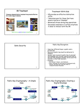 VR Treatment                                       Treatment With Kids
•Exposure desensitization treatment has proved effective      • VR provides an effective distraction
for a wide range of phobias                                     utility
                                                              • “Alleviates pain for those that have
                                                                severe injuries or illnesses”
                                                              • Minimizes stress during long operations
                                                              • Increases endurance in certain situations
                                                                if allow to interact with the VR


          http://www.cc.gatech.edu/gvu/virtual/Phobia/
                                                         31                                                        32




                                                                        Public Key Encryption
               Data Security

                                                              • Uses two different keys: a public and a
                                                                private key.
                                                              • Receiver’s public key must be delivered in
                                                                advance.
                                                              • Sender uses receiver’s public key to encrypt
                                                                the message and receiver uses private key to
                                                                decrypt the message (Sender can be sure the
                                                                receiver is the true receiver)
                                                              • Example:
                                                                – RSA (Rivest, Shamir, and Adelman)
                                                                – Note: Although the two keys are mathematically
                                                                  related, deriving one from the other is
                                                                  “computationally infeasible”.
                                                         33                                                        34




  Public Key Cryptography – A Simple                          Public Key Cryptography: Creating a
                 Case                                                   Digital Envelope




                                                         35                                                        36
 