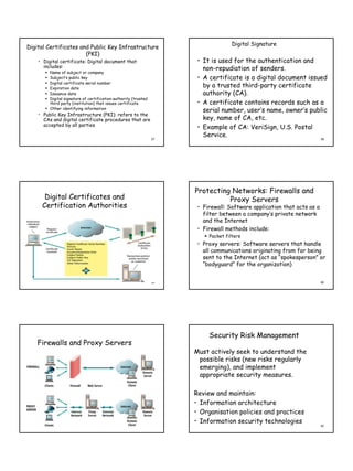 Digital Signature
Digital Certificates and Public Key Infrastructure
                       (PKI)
    • Digital certificate: Digital document that                       • It is used for the authentication and
      includes:                                                          non-repudiation of senders.
         Name of subject or company
         Subject’s public key                                          • A certificate is a digital document issued
         Digital certificate serial number
         Expiration date
                                                                         by a trusted third-party certificate
         Issuance date                                                   authority (CA).
         Digital signature of certification authority (trusted
         third party (institution) that issues certificate             • A certificate contains records such as a
         Other identifying information
                                                                         serial number, user’s name, owner’s public
    • Public Key Infrastructure (PKI): refers to the
      CAs and digital certificate procedures that are                    key, name of CA, etc.
      accepted by all parties
                                                                       • Example of CA: VeriSign, U.S. Postal
                                                                         Service.
                                                                 37                                                      38




                                                                      Protecting Networks: Firewalls and
      Digital Certificates and                                                  Proxy Servers
     Certification Authorities                                         • Firewall: Software application that acts as a
                                                                         filter between a company’s private network
                                                                         and the Internet
                                                                       • Firewall methods include:
                                                                           Packet filters
                                                                       • Proxy servers: Software servers that handle
                                                                         all communications originating from for being
                                                                         sent to the Internet (act as “spokesperson” or
                                                                         “bodyguard” for the organization)


                                                                 39                                                      40




                                                                           Security Risk Management
   Firewalls and Proxy Servers
                                                                      Must actively seek to understand the
                                                                       possible risks (new risks regularly
                                                                       emerging), and implement
                                                                       appropriate security measures.

                                                                      Review and maintain:
                                                                      • Information architecture
                                                                      • Organisation policies and practices
                                                                      • Information security technologies
                                                                 41                                                      42
 
