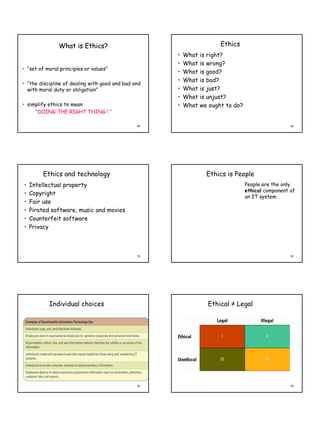 What is Ethics?                                         Ethics
                                                     •   What   is right?
                                                     •   What   is wrong?
• “set of moral principles or values”
                                                     •   What   is good?
                                                     •   What   is bad?
• “the discipline of dealing with good and bad and
  with moral duty or obligation”                     •   What   is just?
                                                     •   What   is unjust?
• simplify ethics to mean                            •   What   we ought to do?
     “DOING THE RIGHT THING ! “

                                                49                                                  50




         Ethics and technology                                    Ethics is People
•   Intellectual property                                                         People are the only
                                                                                  ethical component of
•   Copyright
                                                                                  an IT system
•   Fair use
•   Pirated software, music and movies
•   Counterfeit software
•   Privacy



                                                51                                                  52




           Individual choices                                     Ethical ≠ Legal




                                                53                                                  54
 