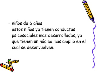 niños de 6 años estos niños ya tienen conductas psicosociales mas desarrolladas, ya que tienen un núcleo mas amplio en el cual se desenvuelven. 