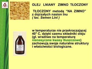 OLEJ  LNIANY  ZIMNO  TŁOCZONY  TŁOCZONY  metodą  “NA  ZIMNO”  z dojrzałych nasion lnu  ( łac. Semen Lini )‏ w temperaturze nie przekraczającej 40 ° C, dzięki czemu składniki oleju  (gł. wrażliwe na temperaturę  nienasycone kwasy tłuszczowe )  zachowują swoje naturalne struktury i właściwości biologiczne. 