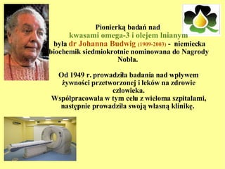 Pionierką badań nad  kwasami omega-3 i olejem lnianym  była  dr Johanna Budwig  (1909-2003)  -  niemiecka biochemik siedmiokrotnie nominowana do Nagrody Nobla.  Od 1949 r. prowadziła badania nad wpływem żywności przetworzonej i leków na zdrowie człowieka. Współpracowała w tym celu z wieloma szpitalami, następnie prowadziła swoją własną klinikę.  