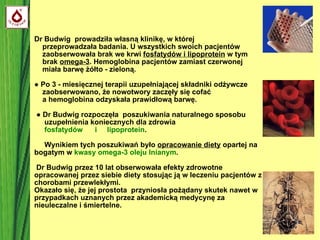 Dr Budwig  prowadziła własną klinikę, w której   przeprowadzała badania. U wszystkich swoich pacjentów    zaobserwowała brak we krwi  fosfatydów i lipoprotein  w tym   brak  omega-3 . Hemoglobina pacjentów zamiast czerwonej   miała barwę żółto - zieloną.  ●  Po 3 - miesięcznej terapii uzupełniającej składniki odżywcze   zaobserwowano, że nowotwory zaczęły się cofać    a hemoglobina odzyskała prawidłową barwę.    ●  Dr Budwig rozpoczęła  poszukiwania naturalnego sposobu   uzupełnienia koniecznych dla zdrowia    fosfatydów  i  lipoprotein .   Wynikiem tych poszukiwań było  opracowanie diety  opartej na bogatym w  kwasy omega-3   oleju lnianym .  Dr Budwig przez 10 lat obserwowała efekty zdrowotne opracowanej przez siebie diety stosując ją w leczeniu pacjentów z chorobami przewlekłymi.  Okazało się, że jej prostota  przyniosła pożądany skutek nawet w przypadkach uznanych przez akademicką medycynę za nieuleczalne i śmiertelne. 