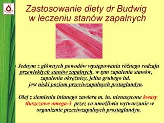 Zastosowanie diety dr Budwig  w leczeniu stanów zapalnych ●  Jednym z głównych powodów występowania różnego rodzaju  przewlekłych stanów zapalnych , w tym   zapalenia stawów,  zapalenia okrężnicy, jelita grubego itd.   jest  niski poziom przeciwzapalnych prstaglandyn . Olej z siemienia lnianego zawiera m. in. nienasycone  kwasy tłuszczowe omega-3   przez co umożliwia wytwarzanie w organizmie  przeciwzapalnych prostaglandyn .  