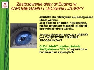 Zastosowanie diety dr Budwig w  ZAPOBIEGANIU I LECZENIU JASKRY JASKRA charakteryzuje się postępująca utratą wzroku.  Jest obecnie chorobą  nieuleczalną, można natomiast łagodzić jej skutki i spowalniać utratę wzroku.  Jedną z głównych przyczyn JASKRY jest ZWIĘKSZONE CIŚNIENIE ŚRÓDGAŁKOWE. OLEJ LNIANY obniża ciśnienie śródgałkowe o 56%   co wykazano w badaniach na zwierzętach. 