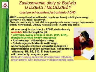 Zastosowanie diety dr Budwig  U DZIECI I MŁODZIEŻY częstym schorzeniem jest ostatnio ADHD   U znaczącej liczby dzieci z ADHD stwierdza się  niedobór  takich związków jak: Lecytyna, kwasy omega-3, (m.in. DHA, EPA), długołańcuchowe kwasy tłuszczowe  Aminokwasy  odżywiające mózg Substancje pochodzenia roślinnego,  wspomagające krążenie wewnątrz mózgowe i  usprawniające procesy pamięciowe, koncentrację. Witaminy: B6, B2, B12, E, beta-karoten i mikroelementy: magnez, cynk.  Dieta dr Budwig zapewnia dostarczanie młodemu organizmowi tych związków w odpowiedniej ilości. ADHD – zespół nadpobudliwości psychoruchowej z deficytem uwagi. Dotyczy 3- 5% dzieci szkolnych.  Obecnie uważa się że jest efektem genetycznie zaburzonego dojrzewania układu nerwowego. Objawy nasilają się m. in. przy złej diecie. 