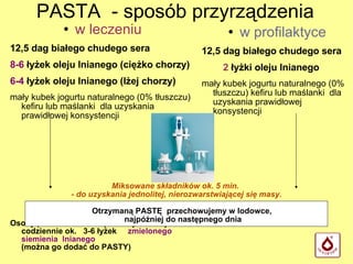 PASTA  - sposób przyrządzenia w leczeniu 12,5 dag białego chudego sera 8-6  łyżek oleju lnianego (ciężko chorzy)‏ 6-4  łyżek oleju lnianego (lżej chorzy)‏ mały kubek jogurtu naturalnego (0% tłuszczu) kefiru lub maślanki  dla uzyskania prawidłowej konsystencji Osoby przewlekle chore powinny także zjeść  codziennie ok.  3-6 łyżek  zmielonego siemienia  lnianego  (można go dodać do PASTY)‏ w profilaktyce 12,5 dag   białego chudego sera 2  łyżki oleju lnianego mały kubek jogurtu naturalnego (0% tłuszczu) kefiru lub maślanki  dla uzyskania prawidłowej konsystencji Miksowane składników ok. 5 min.  - do uzyskania jednolitej, nierozwarstwiającej się masy. Otrzymaną PASTĘ  przechowujemy w lodowce,  najpóźniej do następnego dnia 