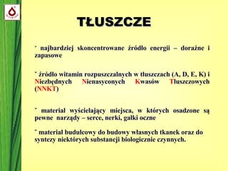 TŁUSZCZE ˇ  najbardziej skoncentrowane źródło energii – doraźne i zapasowe ˇ źródło witamin rozpuszczalnych w tłuszczach (A, D, E, K) i  N iezbędnych  N ienasyconych  K wasów  T łuszczowych ( NNKT )‏ ˇ materiał wyścielający miejsca, w których osadzone są pewne  narządy – serce, nerki, gałki oczne ˇ materiał budulcowy do budowy własnych tkanek oraz do syntezy niektórych substancji biologicznie czynnych. 