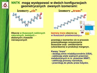 NNTK  mogą występować w dwóch konfiguracjach  geometrycznych  zwanych izomerami: izomery „ cis ” izomery „ trans ” Obecne  w tłuszczach roślinnych naturalnych, świeżych  – złożonych z kwasów nienasyconych  Izomery  trans  obecne są  w tłuszczach przetworzonych  powstają z izomerów  cis  w procesie przemysłowego oczyszczania tłuszczów oraz  uwodornienia (utwardzania) w produkcji margaryn. Kwasy “trans”  - działają silnie miażdżycorodnie (USA), - zakłócają wiele ważnych przemian metabolcznych m in. przemian NNKT, - zakłócają procesy rozrodcze, - przenikają do płodu przez łożysko. 