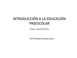 INTRODUCCIÓN A LA EDUCACIÓN
PREESCOLAR
Enith Elizabeth Quezada Loaiza
Primer ciclo UTPL-ECTS
 