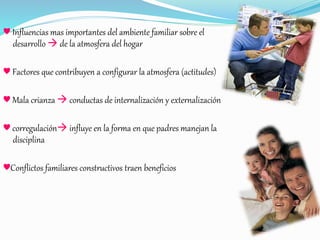 ♥ Influencias mas importantes del ambiente familiar sobre el
desarrollo  de la atmosfera del hogar
♥ Factores que contribuyen a configurar la atmosfera (actitudes)
♥ Mala crianza  conductas de internalización y externalización
♥ corregulación influye en la forma en que padres manejan la
disciplina
♥Conflictos familiares constructivos traen beneficios
 