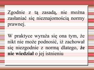 Zgodnie z tą zasadą, nie można
zasłaniać się nieznajomością normy
prawnej.
W praktyce wyraża się ona tym, że
nikt nie może podnosić, iż zachował
się niezgodnie z normą dlatego, że
nie wiedział o jej istnieniu
 