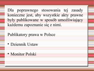 Dla poprawnego stosowania tej zasady
konieczne jest, aby wszystkie akty prawne
były publikowane w sposób umożliwiający
każdemu zapoznanie się z nimi.
Publikatory prawa w Polsce

Dziennik Ustaw

Monitor Polski
 