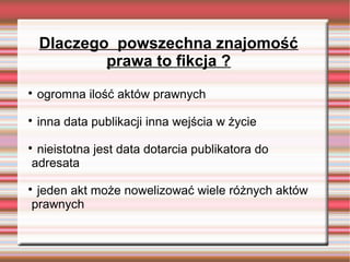 Dlaczego powszechna znajomość
prawa to fikcja ?

ogromna ilość aktów prawnych

inna data publikacji inna wejścia w życie

nieistotna jest data dotarcia publikatora do
adresata

jeden akt może nowelizować wiele różnych aktów
prawnych
 