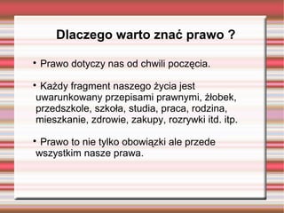 Dlaczego warto znać prawo ?

Prawo dotyczy nas od chwili poczęcia.

Każdy fragment naszego życia jest
uwarunkowany przepisami prawnymi, żłobek,
przedszkole, szkoła, studia, praca, rodzina,
mieszkanie, zdrowie, zakupy, rozrywki itd. itp.

Prawo to nie tylko obowiązki ale przede
wszystkim nasze prawa.
 