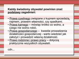 Każdy świadomy obywatel powinien znać
podstawy zagadnień:
• Prawa cywilnego związane z kupnem sprzedażą,
najmem, prawem własności, czy spadkami.
• Prawa karnego – mówiąc krótko co wolno, a
czego nie wolno robić.
• Prawa gospodarczego – kwestie prowadzenia
działalności gospodarczej - warto wiedzieć jak
założyć i prowadzić własną działalność.
• Prawo rodzinne i prawo pracy – dotyczą
praktycznie wszystkich obywateli.
cdn...
 