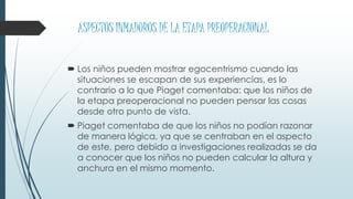 ASPECTOS INMADUROS DE LA ETAPA PREOPERACIONAL
 Los niños pueden mostrar egocentrismo cuando las
situaciones se escapan de sus experiencias, es lo
contrario a lo que Piaget comentaba: que los niños de
la etapa preoperacional no pueden pensar las cosas
desde otro punto de vista.
 Piaget comentaba de que los niños no podían razonar
de manera lógica, ya que se centraban en el aspecto
de este, pero debido a investigaciones realizadas se da
a conocer que los niños no pueden calcular la altura y
anchura en el mismo momento.
 