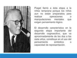 Piaget llamó a ésta etapa a la
niñez temprana porque los niños
aun no están preparados para
realizar operaciones o
manipulaciones mentales que
exigen pensamiento lógico.
El desarrollo característico en la
segunda etapa importante del
desarrollo cognoscitivo, que va
aproximadamente de los dos a los
siete años, constituye en el uso del
pensamiento simbólico o
capacidad de representación.
 