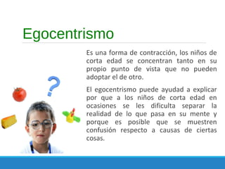 Egocentrismo
Es una forma de contracción, los niños de
corta edad se concentran tanto en su
propio punto de vista que no pueden
adoptar el de otro.
El egocentrismo puede ayudad a explicar
por que a los niños de corta edad en
ocasiones se les dificulta separar la
realidad de lo que pasa en su mente y
porque es posible que se muestren
confusión respecto a causas de ciertas
cosas.
 