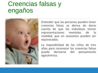 Creencias falsas y
engaños
Entender que las personas pueden tener
creencias falsas se deriva de darse
cuenta de que los individuos tienen
representaciones mentales de la
realidad, que en ocasiones pueden ser
equivocadas.
La imposibilidad de los niños de tres
años para reconocer las creencias falsas
puede derivarse del pensamiento
egocéntrico.
 