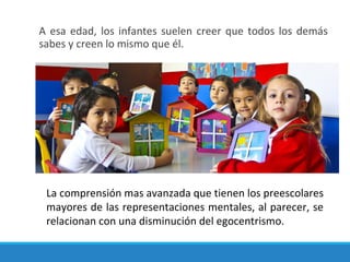 A esa edad, los infantes suelen creer que todos los demás
sabes y creen lo mismo que él.
La comprensión mas avanzada que tienen los preescolares
mayores de las representaciones mentales, al parecer, se
relacionan con una disminución del egocentrismo.
 