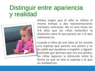 Distinguir entre apariencia
y realidad
Ambas exigen que el niño se refiera al
mismo tiempo a dos representaciones
mentales contrarias. No es sino hasta los
5-6 años que los niños entienden la
distinción entre lo que parece ser a lo que
realmente es.
Cuando a niños de tres años se les mostro
una esponja que parecía una piedra y se
les pidió que ayudaran a engañar a alguien
haciendo que pensara que era una piedra,
los niños lograron la distinción entre la
forma en que se veía la esponja y lo que
en realidad era.
 