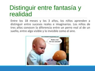 Distinguir entre fantasía y
realidad
Entre los 18 meses y los 3 años, los niños aprenden a
distinguir entre sucesos reales e imaginarios. Los niños de
tres años conocen la diferencia entre un perro real al de un
sueño, entre algo visible y lo invisible como el aire.
 