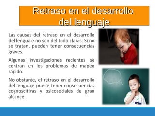 Las causas del retraso en el desarrollo
del lenguaje no son del todo claras. Si no
se tratan, pueden tener consecuencias
graves.
Algunas investigaciones recientes se
centran en los problemas de mapeo
rápido.
No obstante, el retraso en el desarrollo
del lenguaje puede tener consecuencias
cognoscitivas y psicosociales de gran
alcance.
Retraso en el desarrolloRetraso en el desarrollo
del lenguajedel lenguaje
 