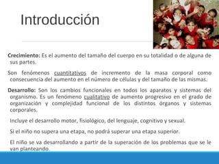 Introducción
Crecimiento: Es el aumento del tamaño del cuerpo en su totalidad o de alguna de
sus partes.
Son fenómenos cuantitativos de incremento de la masa corporal como
consecuencia del aumento en el número de células y del tamaño de las mismas.
Desarrollo: Son los cambios funcionales en todos los aparatos y sistemas del
organismo. Es un fenómeno cualitativo de aumento progresivo en el grado de
organización y complejidad funcional de los distintos órganos y sistemas
corporales.
Incluye el desarrollo motor, fisiológico, del lenguaje, cognitivo y sexual.
Si el niño no supera una etapa, no podrá superar una etapa superior.
El niño se va desarrollando a partir de la superación de los problemas que se le
van planteando.
 