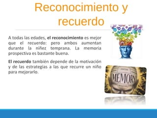 A todas las edades, el reconocimiento es mejor
que el recuerdo: pero ambos aumentan
durante la niñez temprana. La memoria
prospectiva es bastante buena.
El recuerdo también depende de la motivación
y de las estrategias a las que recurre un niño
para mejorarlo.
Reconocimiento y
recuerdo
 