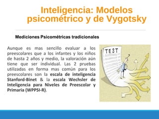 Aunque es mas sencillo evaluar a los
preescolares que a los infantes y los niños
de hasta 2 años y medio, la valoración aún
tiene que ser individual. Las 2 pruebas
utilizadas en forma mas común para los
preescolares son la escala de inteligencia
Stanford-Binet & la escala Wechsler de
Inteligencia para Niveles de Preescolar y
Primaria (WPPSI-R).
Inteligencia: Modelos
psicométrico y de Vygotsky
 