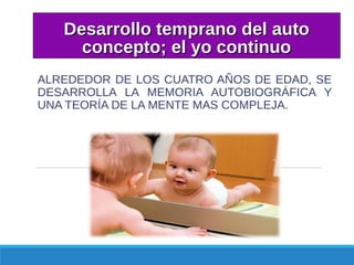 Desarrollo temprano del autoDesarrollo temprano del auto
concepto; el yo continuoconcepto; el yo continuo
ALREDEDOR DE LOS CUATRO AÑOS DE EDAD, SE
DESARROLLA LA MEMORIA AUTOBIOGRÁFICA Y
UNA TEORÍA DE LA MENTE MAS COMPLEJA.
 