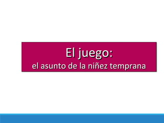 El juego:El juego:
el asunto de la niñez tempranael asunto de la niñez temprana
 