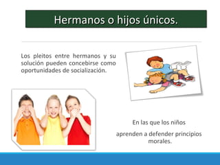 Los pleitos entre hermanos y su
solución pueden concebirse como
oportunidades de socialización.
En las que los niños
aprenden a defender principios
morales.
Hermanos o hijos únicos.Hermanos o hijos únicos.
 