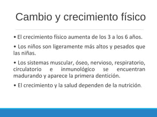 Cambio y crecimiento físico
• El crecimiento físico aumenta de los 3 a los 6 años.
• Los niños son ligeramente más altos y pesados que
las niñas.
• Los sistemas muscular, óseo, nervioso, respiratorio,
circulatorio e inmunológico se encuentran
madurando y aparece la primera dentición.
• El crecimiento y la salud dependen de la nutrición.
 
