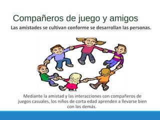 Compañeros de juego y amigos
Las amistades se cultivan conforme se desarrollan las personas.
Mediante la amistad y las interacciones con compañeros de
juegos casuales, los niños de corta edad aprenden a llevarse bien
con los demás.
 