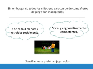 Sin embargo, no todos los niños que carecen de de compañeros
de juego son inadaptados.
Sencillamente preferían jugar solos.
2 de cada 3 menores
retraídos socialmente
Social y cognoscitivamente
competentes.
 