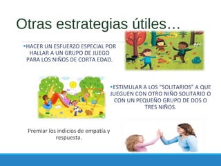 Otras estrategias útiles…
•HACER UN ESFUERZO ESPECIAL POR
HALLAR A UN GRUPO DE JUEGO
PARA LOS NIÑOS DE CORTA EDAD.
Premiar los indicios de empatía y
respuesta.
•ESTIMULAR A LOS “SOLITARIOS” A QUE
JUEGUEN CON OTRO NIÑO SOLITARIO O
CON UN PEQUEÑO GRUPO DE DOS O
TRES NIÑOS.
 