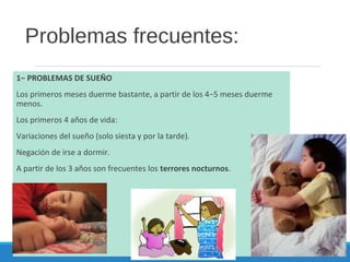 Problemas frecuentes:
1− PROBLEMAS DE SUEÑO
Los primeros meses duerme bastante, a partir de los 4−5 meses duerme
menos.
Los primeros 4 años de vida:
Variaciones del sueño (solo siesta y por la tarde).
Negación de irse a dormir.
A partir de los 3 años son frecuentes los terrores nocturnos.
 