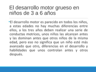 El desarrollo motor grueso en
niños de 3 a 6 años
•El desarrollo motor es parecido en todos los niños,
a estas edades no hay muchas diferencias entre
ellos, a los tres años deben realizar una serie de
conductas motrices, unos niños las alcanzan antes
y las dominan antes que otros niños de la misma
edad, pero eso no significa que un niño esté más
avanzado que otro, diferencias en el desarrollo y
habilidades que unos controlan antes y otros
después.
 