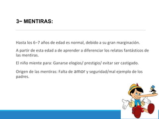 Hasta los 6−7 años de edad es normal, debido a su gran marginación.
A partir de esta edad a de aprender a diferenciar los relatos fantásticos de
las mentiras.
El niño miente para: Ganarse elogios/ prestigio/ evitar ser castigado.
Origen de las mentiras: Falta de amor y seguridad/mal ejemplo de los
padres.
3− MENTIRAS:
 