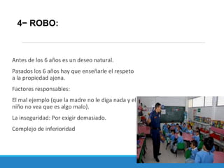 Antes de los 6 años es un deseo natural.
Pasados los 6 años hay que enseñarle el respeto
a la propiedad ajena.
Factores responsables:
El mal ejemplo (que la madre no le diga nada y el
niño no vea que es algo malo).
La inseguridad: Por exigir demasiado.
Complejo de inferioridad
4− ROBO:
 