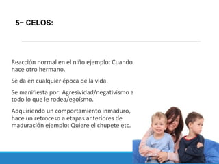 Reacción normal en el niño ejemplo: Cuando
nace otro hermano.
Se da en cualquier época de la vida.
Se manifiesta por: Agresividad/negativismo a
todo lo que le rodea/egoísmo.
Adquiriendo un comportamiento inmaduro,
hace un retroceso a etapas anteriores de
maduración ejemplo: Quiere el chupete etc.
5− CELOS:
 