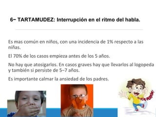 Es mas común en niños, con una incidencia de 1% respecto a las
niñas.
El 70% de los casos empieza antes de los 5 años.
No hay que atosigarlos. En casos graves hay que llevarlos al logopeda
y también si persiste de 5−7 años.
Es importante calmar la ansiedad de los padres.
6− TARTAMUDEZ: Interrupción en el ritmo del habla.
 